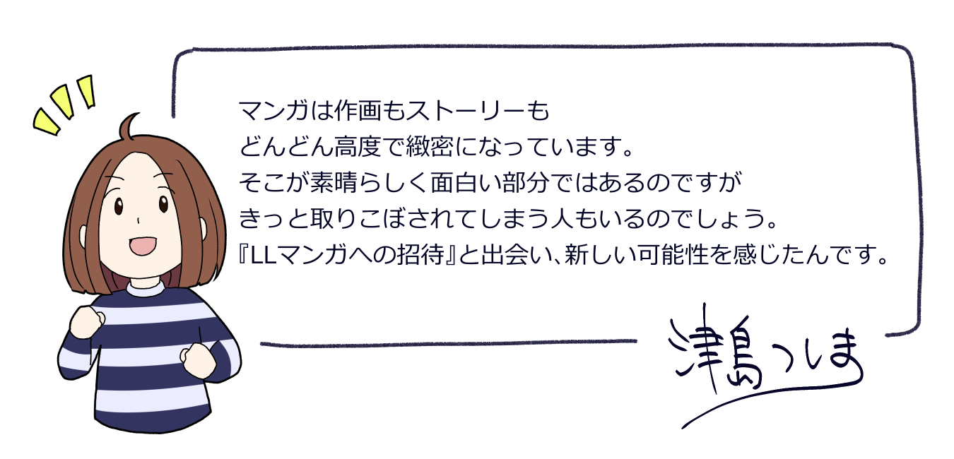 マンガはさくがもストーリーもどんどんこうどでちみつになっています。そこがすばらしくおもしろいぶぶんではあるのですが、きっととりこぼされてしまうひともいるのでしょう。えるえるマンガへのしょうたいとであい、あたらしいかのうせいをかんじたんです。